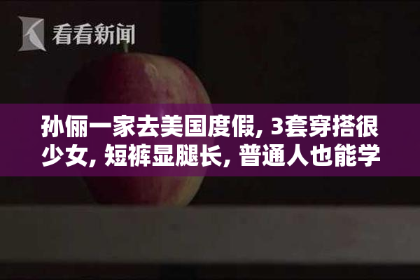孙俪一家去美国度假, 3套穿搭很少女, 短裤显腿长, 普通人也能学