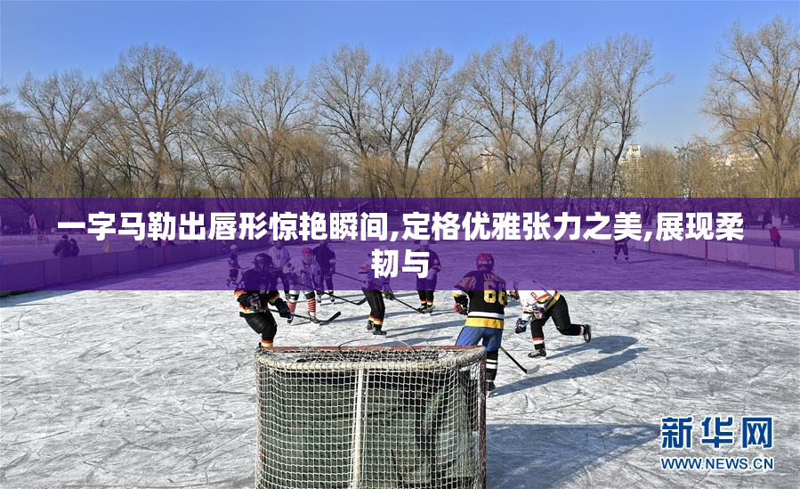 一字马勒出唇形惊艳瞬间,定格优雅张力之美,展现柔韧与