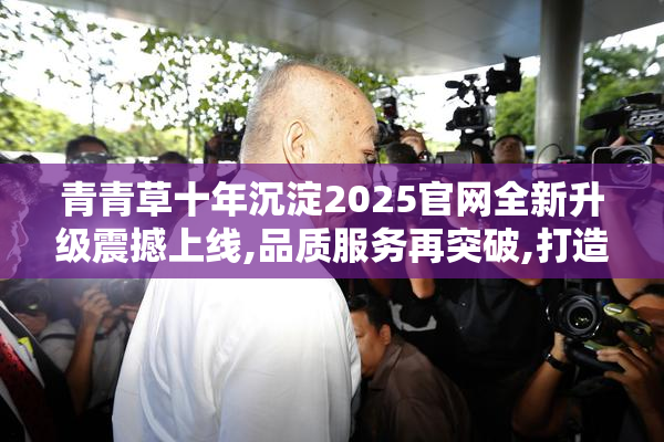 青青草十年沉淀2025官网全新升级震撼上线,品质服务再突破,打造