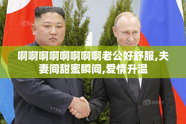 啊啊啊啊啊啊啊啊老公好舒服,夫妻间甜蜜瞬间,爱情升温