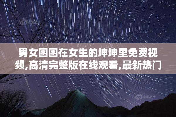 男女困困在女生的坤坤里免费视频,高清完整版在线观看,最新热门