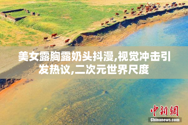 美女露胸露奶头抖漫,视觉冲击引发热议,二次元世界尺度