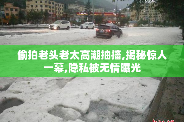 偷拍老头老太高潮抽搐,揭秘惊人一幕,隐私被无情曝光