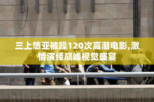三上悠亚被躁120次高潮电影,激情演绎巅峰视觉盛宴