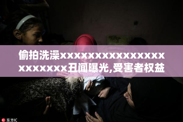 偷拍洗澡xxxxxxxxxxxxxxxxxxxxxx丑闻曝光,受害者权益