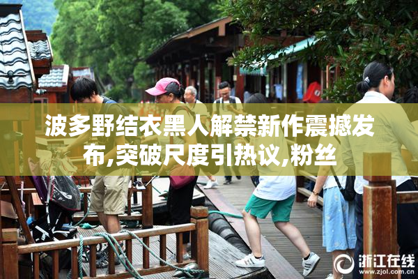 波多野结衣黑人解禁新作震撼发布,突破尺度引热议,粉丝