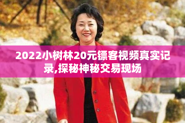 2022小树林20元镖客视频真实记录,探秘神秘交易现场