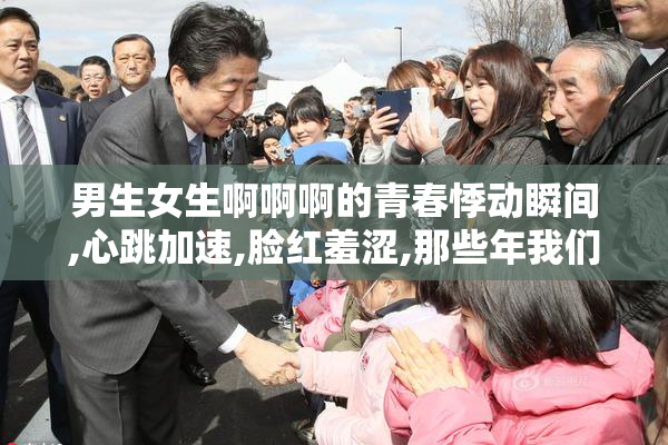 男生女生啊啊啊的青春悸动瞬间,心跳加速,脸红羞涩,那些年我们共同