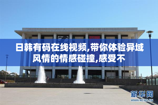 日韩有码在线视频,带你体验异域风情的情感碰撞,感受不