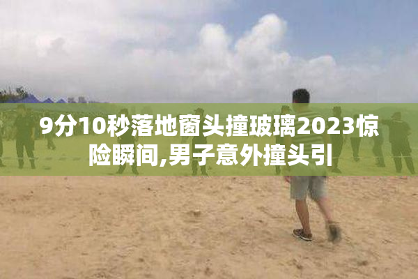 9分10秒落地窗头撞玻璃2023惊险瞬间,男子意外撞头引