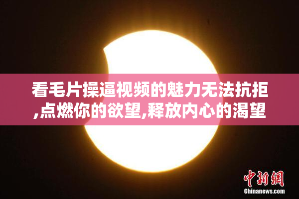看毛片操逼视频的魅力无法抗拒,点燃你的欲望,释放内心的渴望