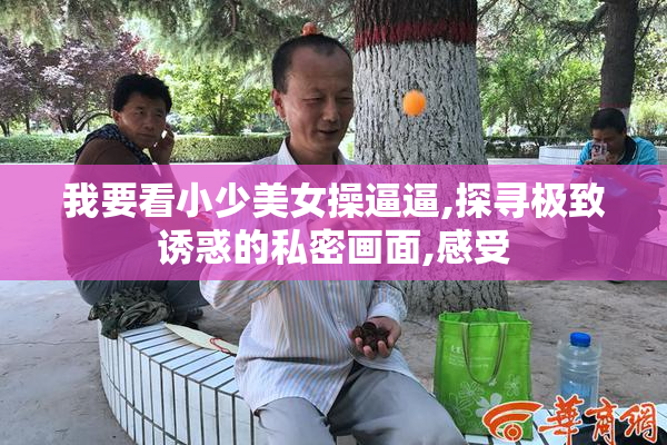 我要看小少美女操逼逼,探寻极致诱惑的私密画面,感受