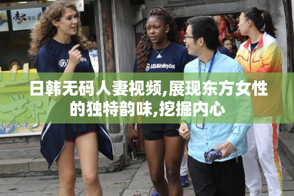 日韩无码人妻视频,展现东方女性的独特韵味,挖掘内心