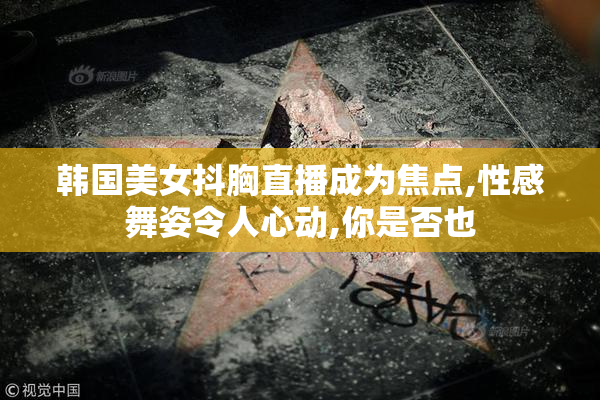 韩国美女抖胸直播成为焦点,性感舞姿令人心动,你是否也