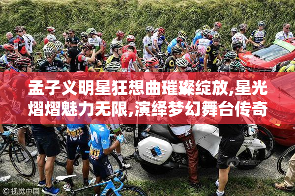 孟子义明星狂想曲璀璨绽放,星光熠熠魅力无限,演绎梦幻舞台传奇