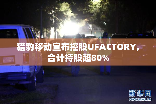 猎豹移动宣布控股UFACTORY,合计持股超80%
