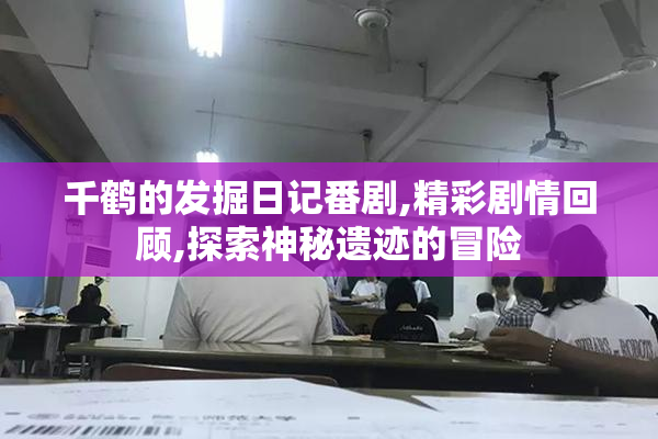 千鹤的发掘日记番剧,精彩剧情回顾,探索神秘遗迹的冒险