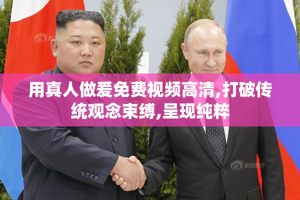 用真人做爰免费视频高清,打破传统观念束缚,呈现纯粹