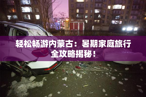 轻松畅游内蒙古：暑期家庭旅行全攻略揭秘！