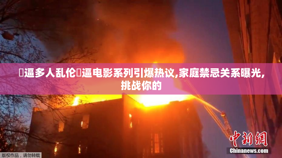 肏逼多人乱伦肏逼电影系列引爆热议,家庭禁忌关系曝光,挑战你的
