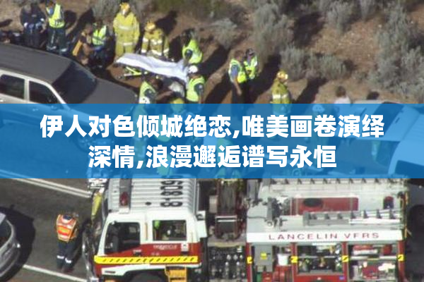 伊人对色倾城绝恋,唯美画卷演绎深情,浪漫邂逅谱写永恒