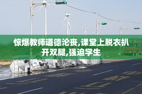 惊爆教师道德沦丧,课堂上脱衣扒开双腿,强迫学生