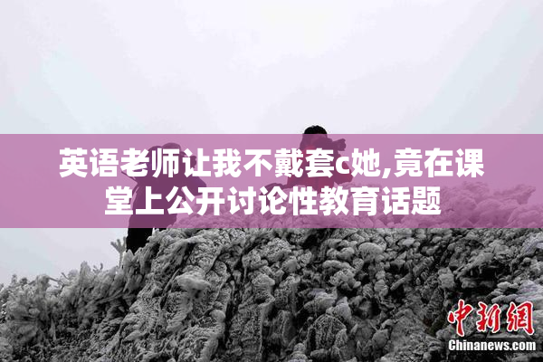 英语老师让我不戴套c她,竟在课堂上公开讨论性教育话题
