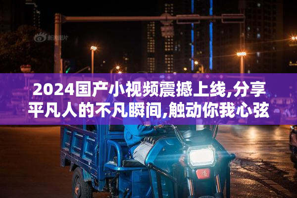 2024国产小视频震撼上线,分享平凡人的不凡瞬间,触动你我心弦