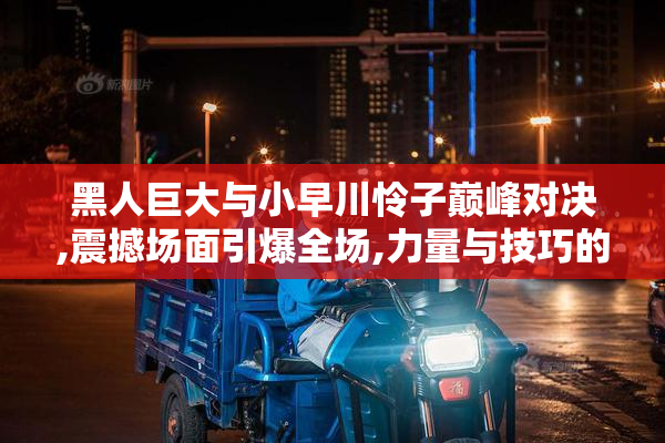 黑人巨大与小早川怜子巅峰对决,震撼场面引爆全场,力量与技巧的
