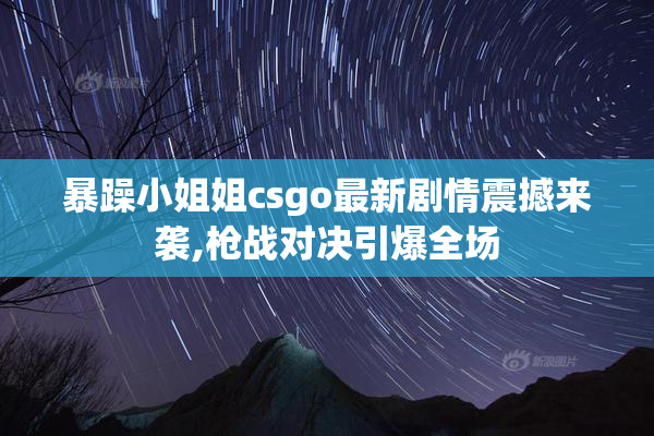 暴躁小姐姐csgo最新剧情震撼来袭,枪战对决引爆全场