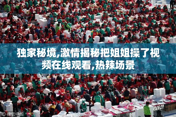 独家秘境,激情揭秘把姐姐操了视频在线观看,热辣场景
