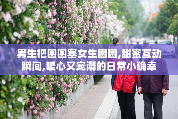 男生把困困塞女生困困,甜蜜互动瞬间,暖心又宠溺的日常小确幸