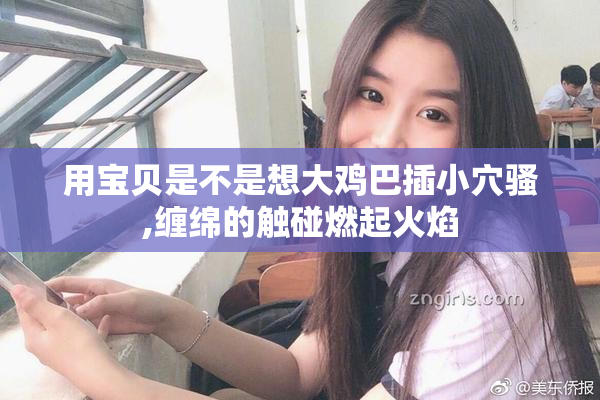 用宝贝是不是想大鸡巴插小穴骚,缠绵的触碰燃起火焰