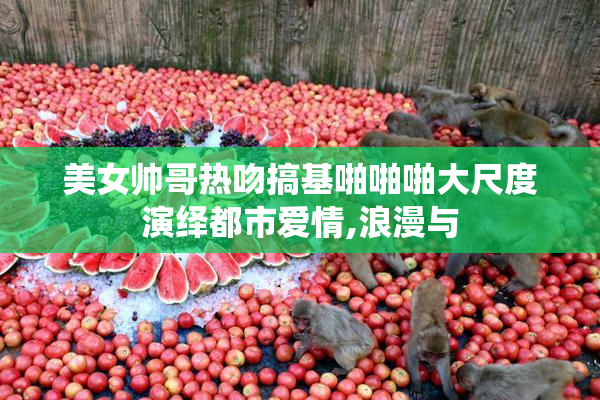 美女帅哥热吻搞基啪啪啪大尺度演绎都市爱情,浪漫与