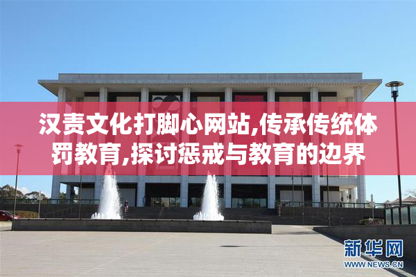 汉责文化打脚心网站,传承传统体罚教育,探讨惩戒与教育的边界