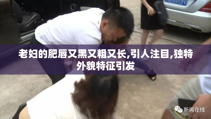 老妇的肥唇又黑又粗又长,引人注目,独特外貌特征引发