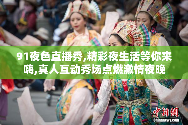 91夜色直播秀,精彩夜生活等你来嗨,真人互动秀场点燃激情夜晚