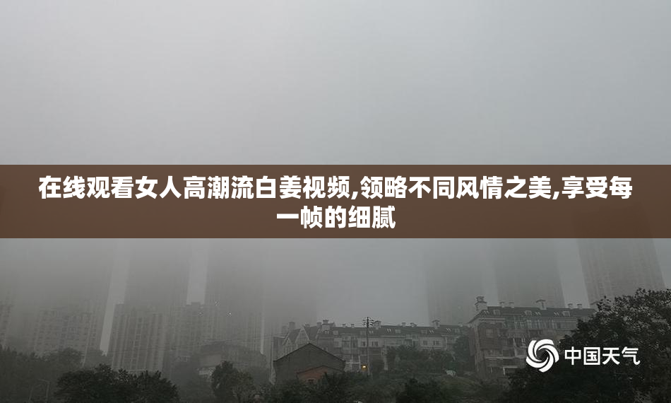 在线观看女人高潮流白姜视频,领略不同风情之美,享受每一帧的细腻