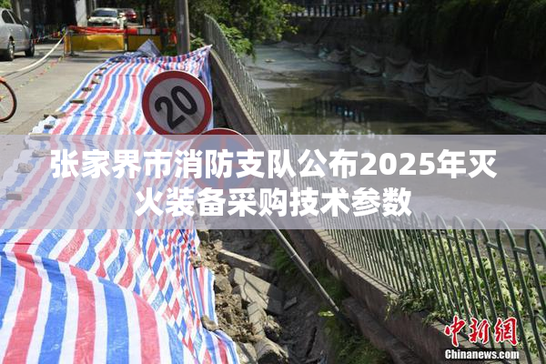 张家界市消防支队公布2025年灭火装备采购技术参数