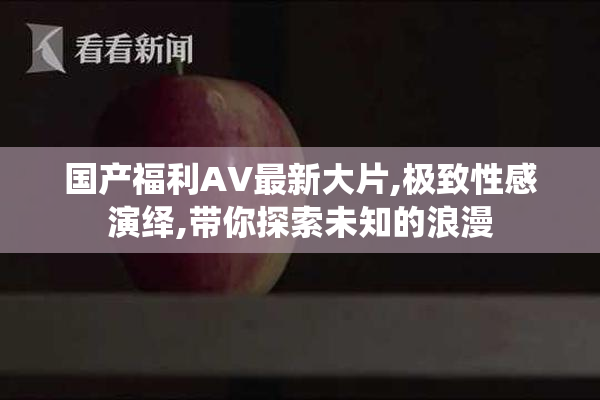 国产福利AV最新大片,极致性感演绎,带你探索未知的浪漫