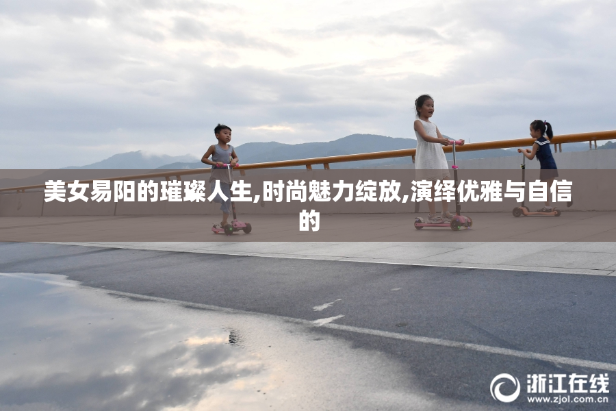 美女易阳的璀璨人生,时尚魅力绽放,演绎优雅与自信的