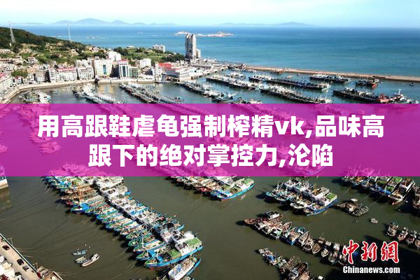 用高跟鞋虐龟强制榨精vk,品味高跟下的绝对掌控力,沦陷