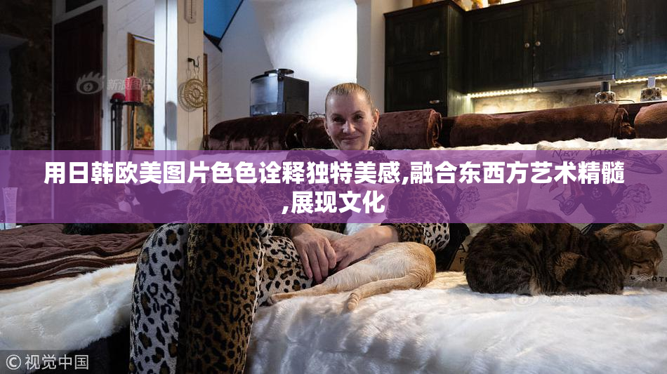用日韩欧美图片色色诠释独特美感,融合东西方艺术精髓,展现文化