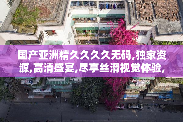 国产亚洲精久久久久无码,独家资源,高清盛宴,尽享丝滑视觉体验,不