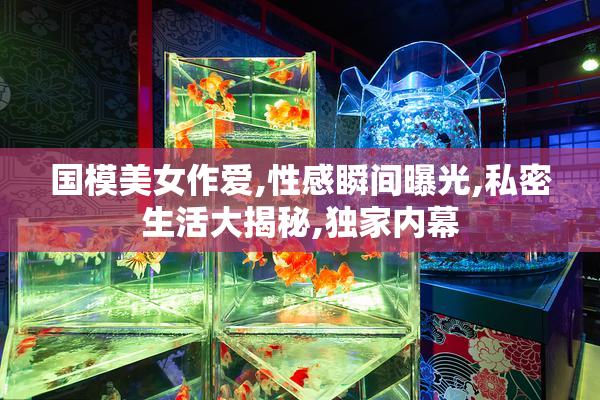 国模美女作爱,性感瞬间曝光,私密生活大揭秘,独家内幕