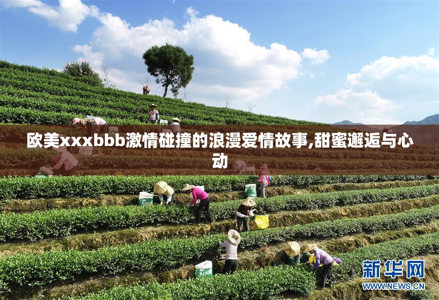 欧美xxxbbb激情碰撞的浪漫爱情故事,甜蜜邂逅与心动