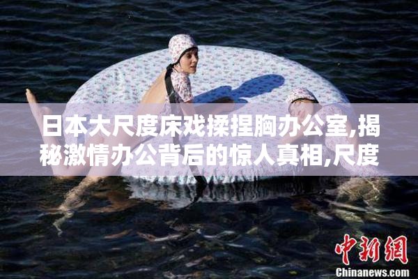 日本大尺度床戏揉捏胸办公室,揭秘激情办公背后的惊人真相,尺度