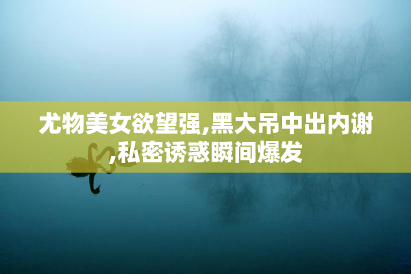 尤物美女欲望强,黑大吊中出内谢,私密诱惑瞬间爆发