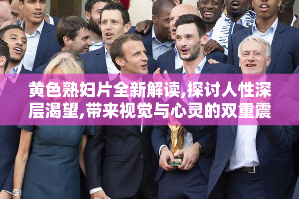 黄色熟妇片全新解读,探讨人性深层渴望,带来视觉与心灵的双重震撼