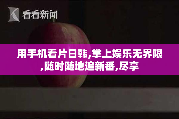 用手机看片日韩,掌上娱乐**限,随时随地追新番,尽享
